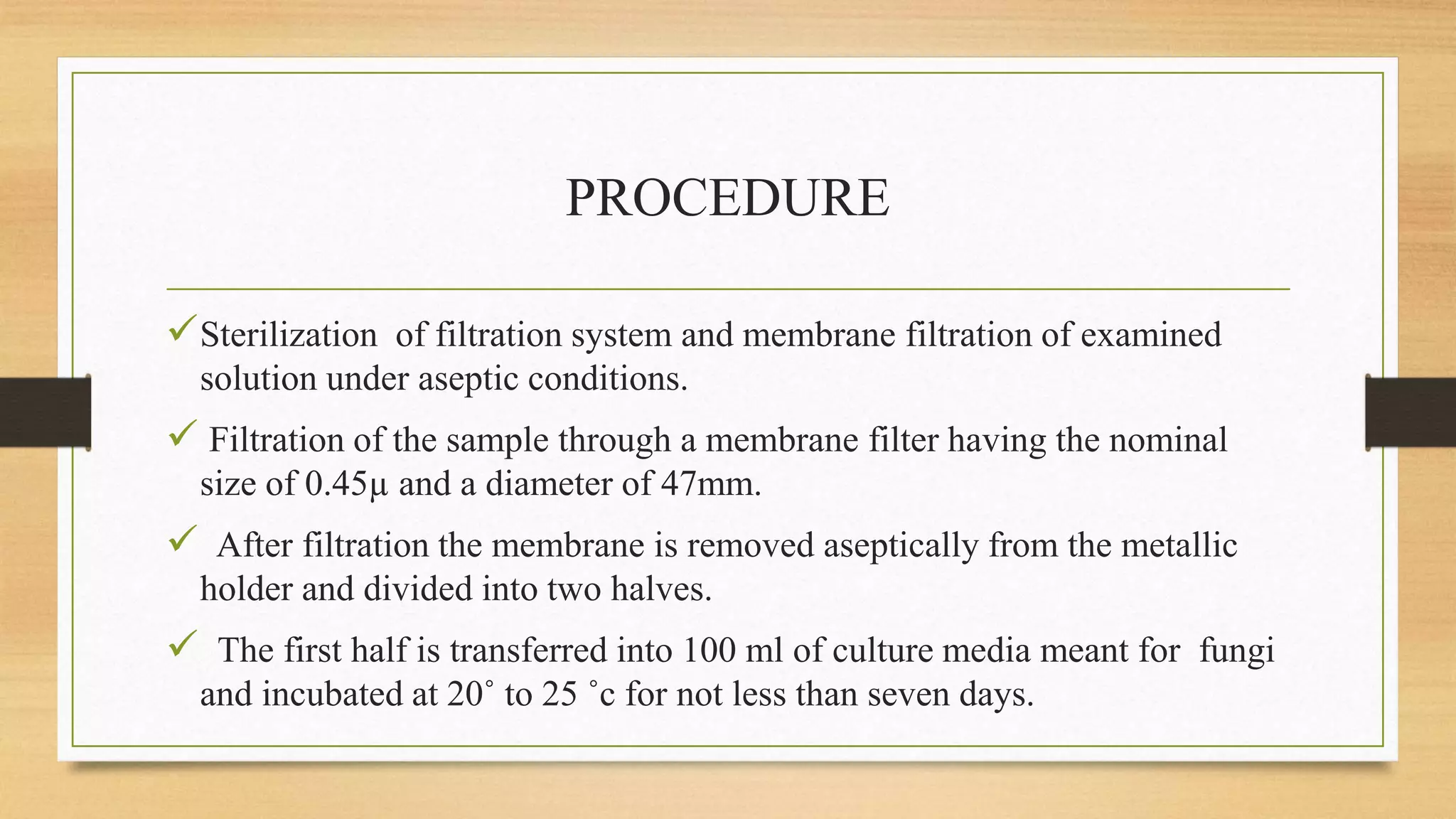 PROCEDURE
Sterilization of filtration system and membrane filtration of examined
solution under aseptic conditions.
 Filtration of the sample through a membrane filter having the nominal
size of 0.45µ and a diameter of 47mm.
 After filtration the membrane is removed aseptically from the metallic
holder and divided into two halves.
 The first half is transferred into 100 ml of culture media meant for fungi
and incubated at 20˚ to 25 ˚c for not less than seven days.
 