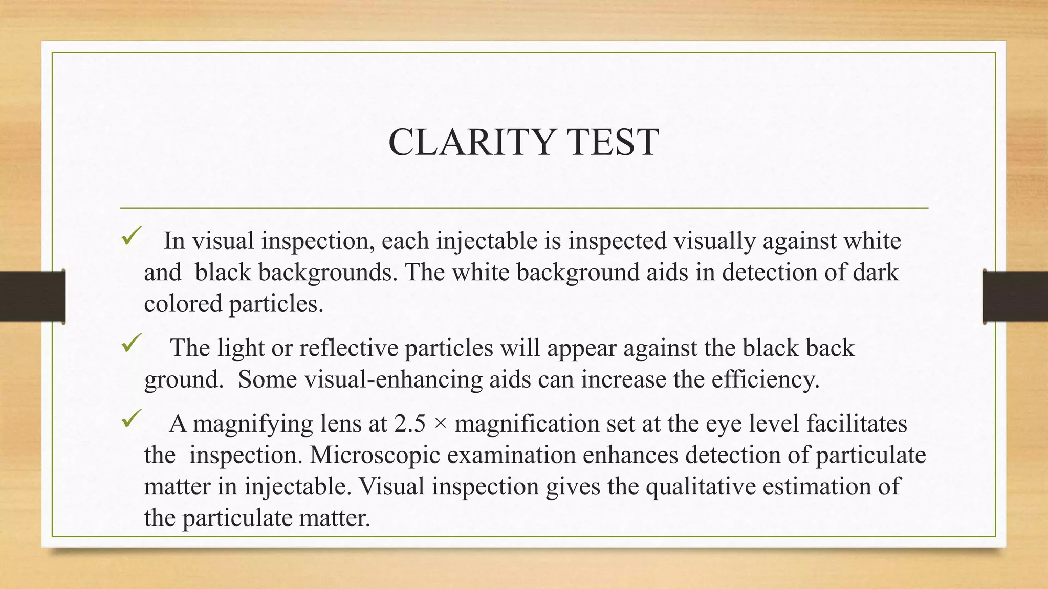 CLARITY TEST
 In visual inspection, each injectable is inspected visually against white
and black backgrounds. The white background aids in detection of dark
colored particles.
 The light or reflective particles will appear against the black back
ground. Some visual-enhancing aids can increase the efficiency.
 A magnifying lens at 2.5 × magnification set at the eye level facilitates
the inspection. Microscopic examination enhances detection of particulate
matter in injectable. Visual inspection gives the qualitative estimation of
the particulate matter.
 
