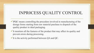 INPR0CESS QUALITY CONTROL
IPQC means controlling the procedure involved in manufacturing of the
dosage forms starting from raw material purchase to dispatch of the
quality product in ideal packaging.
It monitors all the features of the product that may affect its quality and
prevent errors during processing.
It is the activity performed between QA and QC.
 