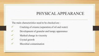 PHYSICAL APPEARANCE
The main characteristics need to be checked are :
 Cracking of creams (separation of oil and water)
 Development of granular and lumpy appearance
 Marked change in viscosity
 Crystal growth
 Microbial contamination
 