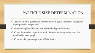 PARTICLE SIZE DETERMINATION
 Dilute a suitable quantity of preparation with equal volume of glycerol or
liquid paraffin, as specified .
 Mount on a glass slide and examine under light microscope.
 Count the number of particles with diameter above or below than that
specified in monograph.
 Compare the percentage with official limits.
 