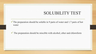 SOLUBILITY TEST
The preparation should be soluble in 9 parts of water and 1.7 parts of hot
water
 The preparation should be miscible with alcohol, ether and chloroform
 