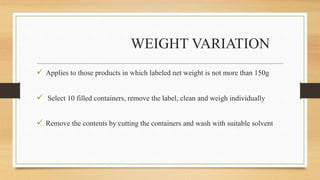 WEIGHT VARIATION
 Applies to those products in which labeled net weight is not more than 150g
 Select 10 filled containers, remove the label, clean and weigh individually
 Remove the contents by cutting the containers and wash with suitable solvent
 