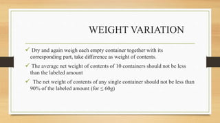 WEIGHT VARIATION
 Dry and again weigh each empty container together with its
corresponding part, take difference as weight of contents.
 The average net weight of contents of 10 containers should not be less
than the labeled amount
 The net weight of contents of any single container should not be less than
90% of the labeled amount (for ≤ 60g)
 
