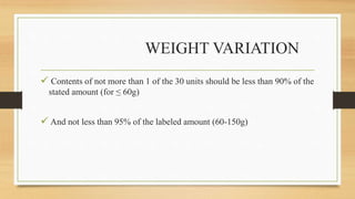 WEIGHT VARIATION
 Contents of not more than 1 of the 30 units should be less than 90% of the
stated amount (for ≤ 60g)
 And not less than 95% of the labeled amount (60-150g)
 