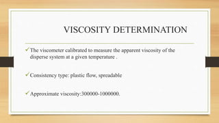 VISCOSITY DETERMINATION
The viscometer calibrated to measure the apparent viscosity of the
disperse system at a given temperature .
Consistency type: plastic flow, spreadable
Approximate viscosity:300000-1000000.
 