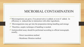 MICROBIAL CONTAMINATION
Microorganisms can grow, if no preservative is added, or even if added, its
efficiency is reduced due to interaction with other ingredients.
 Microorganisms may get into the preparation during handling and storage
 Therefore, aseptic technique of handling is needed.
Antimicrobial assay should be performed according to official monograph,
usually,
– Direct inoculation method
– Membrane filtration method
 