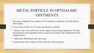 METAL PARTICLE IN OPTHALMIC
OINTMENTS
 Extrude completely the contents of 10 containers separately into flat bottom
Petri dishes
Cover, heat at 85oC for 2 h and cool slowly to solidify
 Remove the cover and invert on the stage of microscope adjusted to 30 times
magnification and equipped with eye-piece micrometer disk calibrated for this
magnification.
 Additional illuminator may also used
 Examine the entire bottom of Petri dish for metal particles.
 