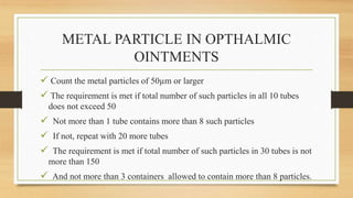 METAL PARTICLE IN OPTHALMIC
OINTMENTS
 Count the metal particles of 50µm or larger
 The requirement is met if total number of such particles in all 10 tubes
does not exceed 50
 Not more than 1 tube contains more than 8 such particles
 If not, repeat with 20 more tubes
 The requirement is met if total number of such particles in 30 tubes is not
more than 150
 And not more than 3 containers allowed to contain more than 8 particles.
 