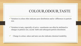 COLOUR,ODOUR,TASTE
Variation in colour often indicates poor distribution and/or differences in particle
size.
Variation in taste, especially of active constituents can often be attributed to
changes in particle size, crystal habit and subsequent particle dissolution.
 Change in colour, odour and taste can also indicates chemical instability.
 