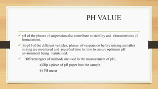 PH VALUE
pH of the phases of suspension also contribute to stability and characteristics of
formulations.
 So pH of the different vehicles, phases of suspension before mixing and after
mixing are monitored and recorded time to time to ensure optimum pH
environment being maintained.
 Different types of methods are used in the measurement of pH ,
a)Dip a piece of pH paper into the sample
b) PH meter
 