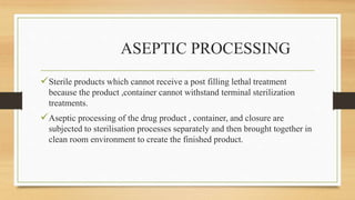 ASEPTIC PROCESSING
Sterile products which cannot receive a post filling lethal treatment
because the product ,container cannot withstand terminal sterilization
treatments.
Aseptic processing of the drug product , container, and closure are
subjected to sterilisation processes separately and then brought together in
clean room environment to create the finished product.
 