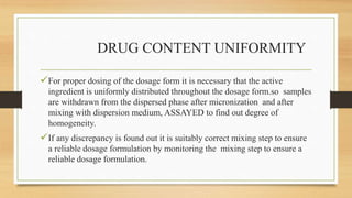 DRUG CONTENT UNIFORMITY
For proper dosing of the dosage form it is necessary that the active
ingredient is uniformly distributed throughout the dosage form.so samples
are withdrawn from the dispersed phase after micronization and after
mixing with dispersion medium, ASSAYED to find out degree of
homogeneity.
If any discrepancy is found out it is suitably correct mixing step to ensure
a reliable dosage formulation by monitoring the mixing step to ensure a
reliable dosage formulation.
 