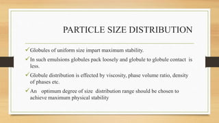 PARTICLE SIZE DISTRIBUTION
Globules of uniform size impart maximum stability.
In such emulsions globules pack loosely and globule to globule contact is
less.
Globule distribution is effected by viscosity, phase volume ratio, density
of phases etc.
An optimum degree of size distribution range should be chosen to
achieve maximum physical stability
 