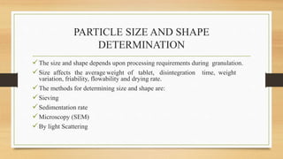PARTICLE SIZE AND SHAPE
DETERMINATION
The size and shape depends upon processing requirements during granulation.
Size affects the average weight of tablet, disintegration time, weight
variation, friability, flowability and drying rate.
The methods for determining size and shape are:
Sieving
Sedimentation rate
Microscopy (SEM)
By light Scattering
 