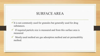 SURFACE AREA
It is not commonly used for granules but generally used for drug
substances.
 If required particle size is measured and from this surface area is
measured
 Mostly used method are gas adsorption method and air permeability
method.
 