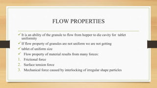 FLOW PROPERTIES
It is an ability of the granule to flow from hopper to die cavity for tablet
uniformity
If flow property of granules are not uniform we are not getting
tablet of uniform size
 Flow property of material results from many forces:
1. Frictional force
2. Surface tension force
3. Mechanical force caused by interlocking of irregular shape particles
 