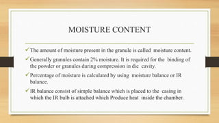 MOISTURE CONTENT
The amount of moisture present in the granule is called moisture content.
Generally granules contain 2% moisture. It is required for the binding of
the powder or granules during compression in die cavity.
Percentage of moisture is calculated by using moisture balance or IR
balance.
IR balance consist of simple balance which is placed to the casing in
which the IR bulb is attached which Produce heat inside the chamber.
 
