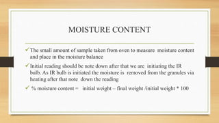 MOISTURE CONTENT
The small amount of sample taken from oven to measure moisture content
and place in the moisture balance
Initial reading should be note down after that we are initiating the IR
bulb. As IR bulb is initiated the moisture is removed from the granules via
heating after that note down the reading
 % moisture content = initial weight – final weight /initial weight * 100
 