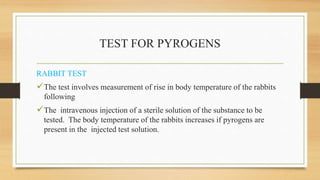 TEST FOR PYROGENS
RABBIT TEST
The test involves measurement of rise in body temperature of the rabbits
following
The intravenous injection of a sterile solution of the substance to be
tested. The body temperature of the rabbits increases if pyrogens are
present in the injected test solution.
 