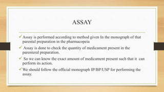 ASSAY
Assay is performed according to method given In the monograph of that
parental preparation in the pharmacopeia
 Assay is done to check the quantity of medicament present in the
parenteral preparation.
 So we can know the exact amount of medicament present such that it can
perform its action.
We should follow the official monograph IP/BP/USP for performing the
assay.
 