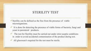 STERILITY TEST
Sterility can be defined as the free from the presence of viable
microorganisms.
 It is done for detecting the presence of viable forms of bacteria, fungi and
yeast in parenteral products.
 The test for Sterility must be carried out under strict aseptic conditions
in order to avoid accidental contamination of the product during test.
 All glassware's required for the test must be sterile.
 
