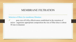 MEMBRANE FILTRATION
Selection of filters for membrane filtration :
 pore size of 0.45µ effectiveness established in the retention of
micro- organisms appropriate composition the size of filter discs is about
50 mm in diameter
 