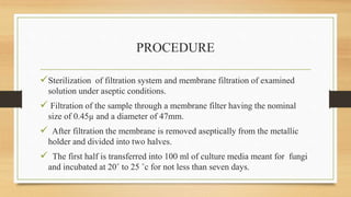 PROCEDURE
Sterilization of filtration system and membrane filtration of examined
solution under aseptic conditions.
 Filtration of the sample through a membrane filter having the nominal
size of 0.45µ and a diameter of 47mm.
 After filtration the membrane is removed aseptically from the metallic
holder and divided into two halves.
 The first half is transferred into 100 ml of culture media meant for fungi
and incubated at 20˚ to 25 ˚c for not less than seven days.
 