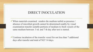 DIRECT INOCULATION
When materials examined renders the medium turbid so presence /
absence of microbial growth cannot be determined readily by visual
examination transfer suitable portions of medium to fresh vessels of the
same medium between 3 rd. and 7 th day after test is started.
Continue incubation of the transfer vessel for not less than 7 additional
days after transfer and total of NLT 14 days.
 