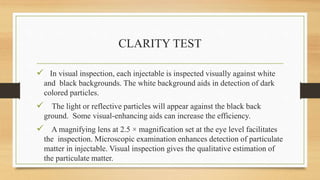 CLARITY TEST
 In visual inspection, each injectable is inspected visually against white
and black backgrounds. The white background aids in detection of dark
colored particles.
 The light or reflective particles will appear against the black back
ground. Some visual-enhancing aids can increase the efficiency.
 A magnifying lens at 2.5 × magnification set at the eye level facilitates
the inspection. Microscopic examination enhances detection of particulate
matter in injectable. Visual inspection gives the qualitative estimation of
the particulate matter.
 