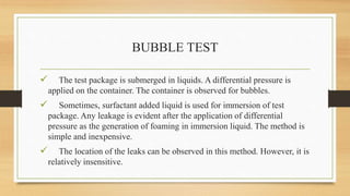 BUBBLE TEST
 The test package is submerged in liquids. A differential pressure is
applied on the container. The container is observed for bubbles.
 Sometimes, surfactant added liquid is used for immersion of test
package. Any leakage is evident after the application of differential
pressure as the generation of foaming in immersion liquid. The method is
simple and inexpensive.
 The location of the leaks can be observed in this method. However, it is
relatively insensitive.
 