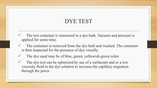 DYE TEST
 The test container is immersed in a dye bath. Vacuum and pressure is
applied for some time.
 The container is removed from the dye bath and washed. The container
is then inspected for the presence of dye visually.
 The dye used may be of blue, green, yellowish-green color.
 The dye test can be optimized by use of a surfactant and or a low
viscosity fluid in the dye solution to increase the capillary migration
through the pores.
 