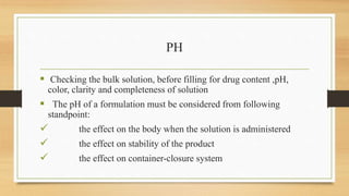 PH
 Checking the bulk solution, before filling for drug content ,pH,
color, clarity and completeness of solution
 The pH of a formulation must be considered from following
standpoint:
 the effect on the body when the solution is administered
 the effect on stability of the product
 the effect on container-closure system
 
