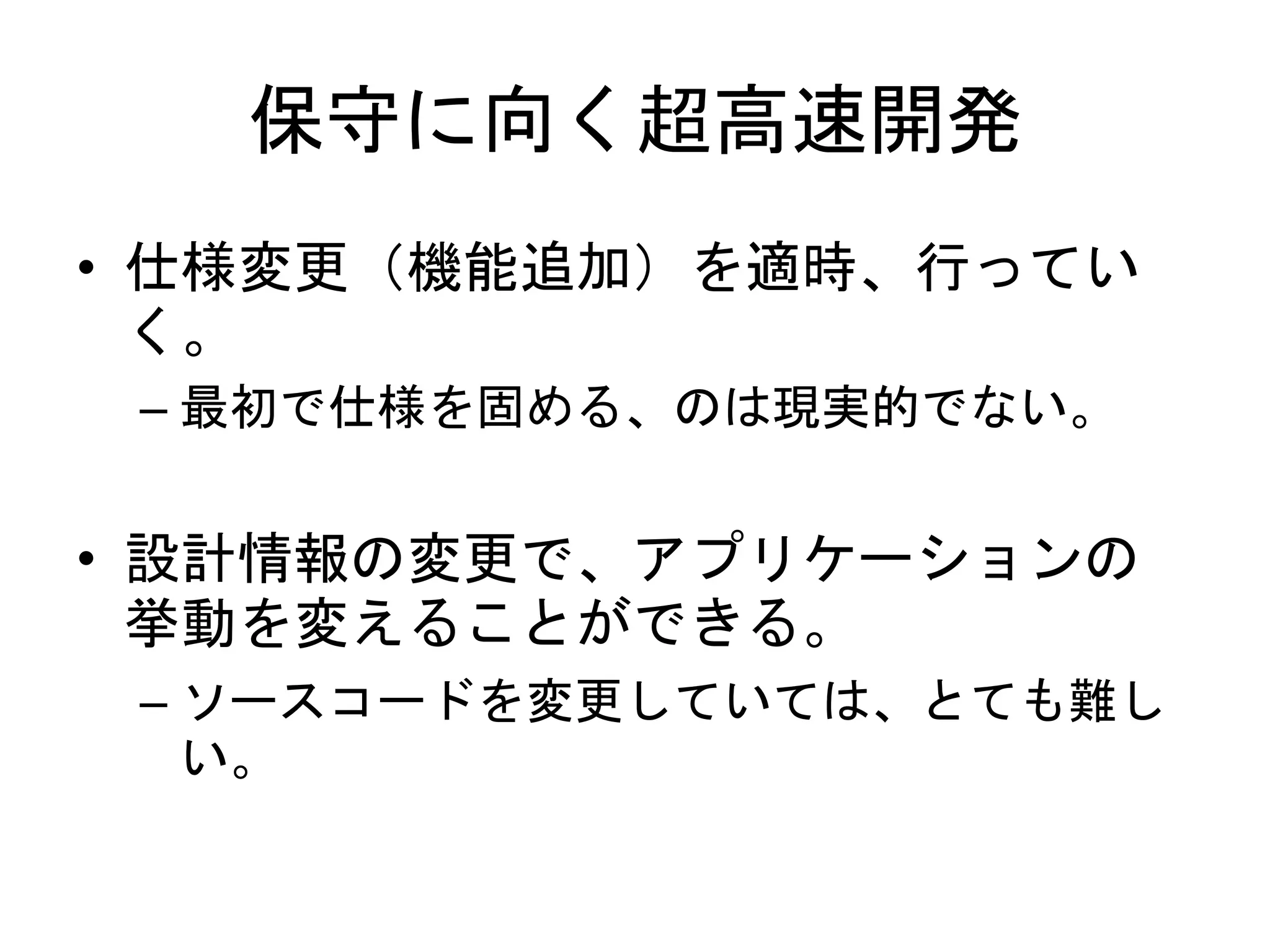 保守に向く超高速開発
• 仕様変更（機能追加）を適時、行ってい
く。
– 最初で仕様を固める、のは現実的でない。
• 設計情報の変更で、アプリケーションの
挙動を変えることができる。
– ソースコードを変更していては、とても難し
い。
 