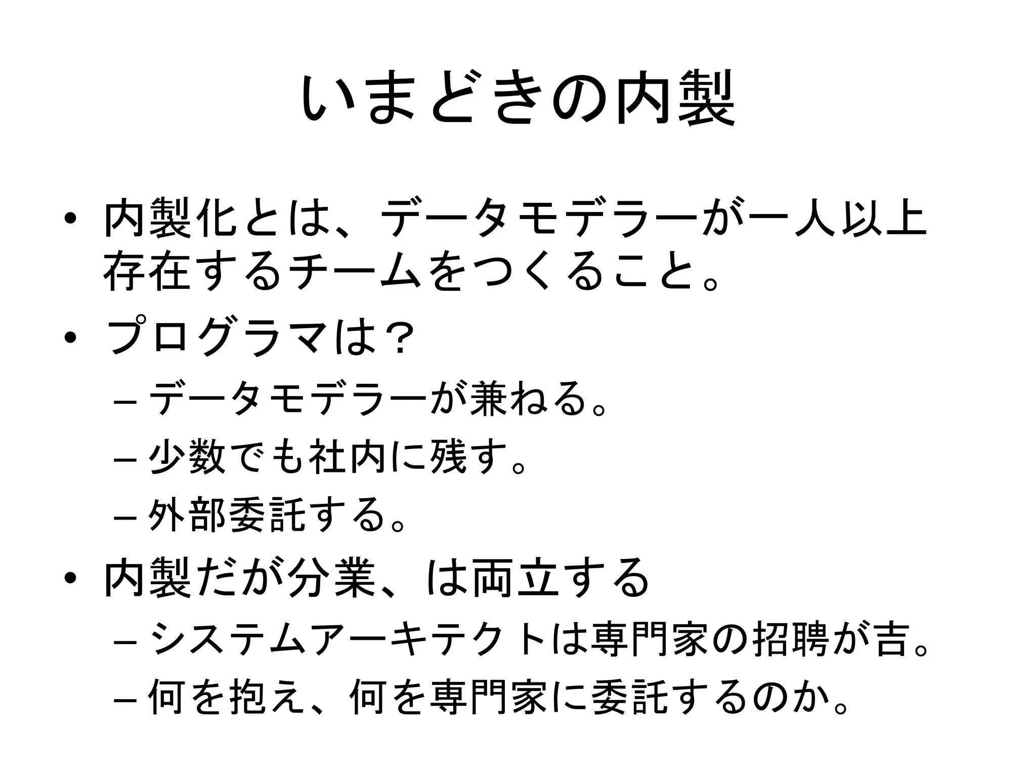 いまどきの内製
• 内製化とは、データモデラーが一人以上
存在するチームをつくること。
• プログラマは？
– データモデラーが兼ねる。
– 少数でも社内に残す。
– 外部委託する。
• 内製だが分業、は両立する
– システムアーキテクトは専門家の招聘が吉。
– 何を抱え、何を専門家に委託するのか。
 