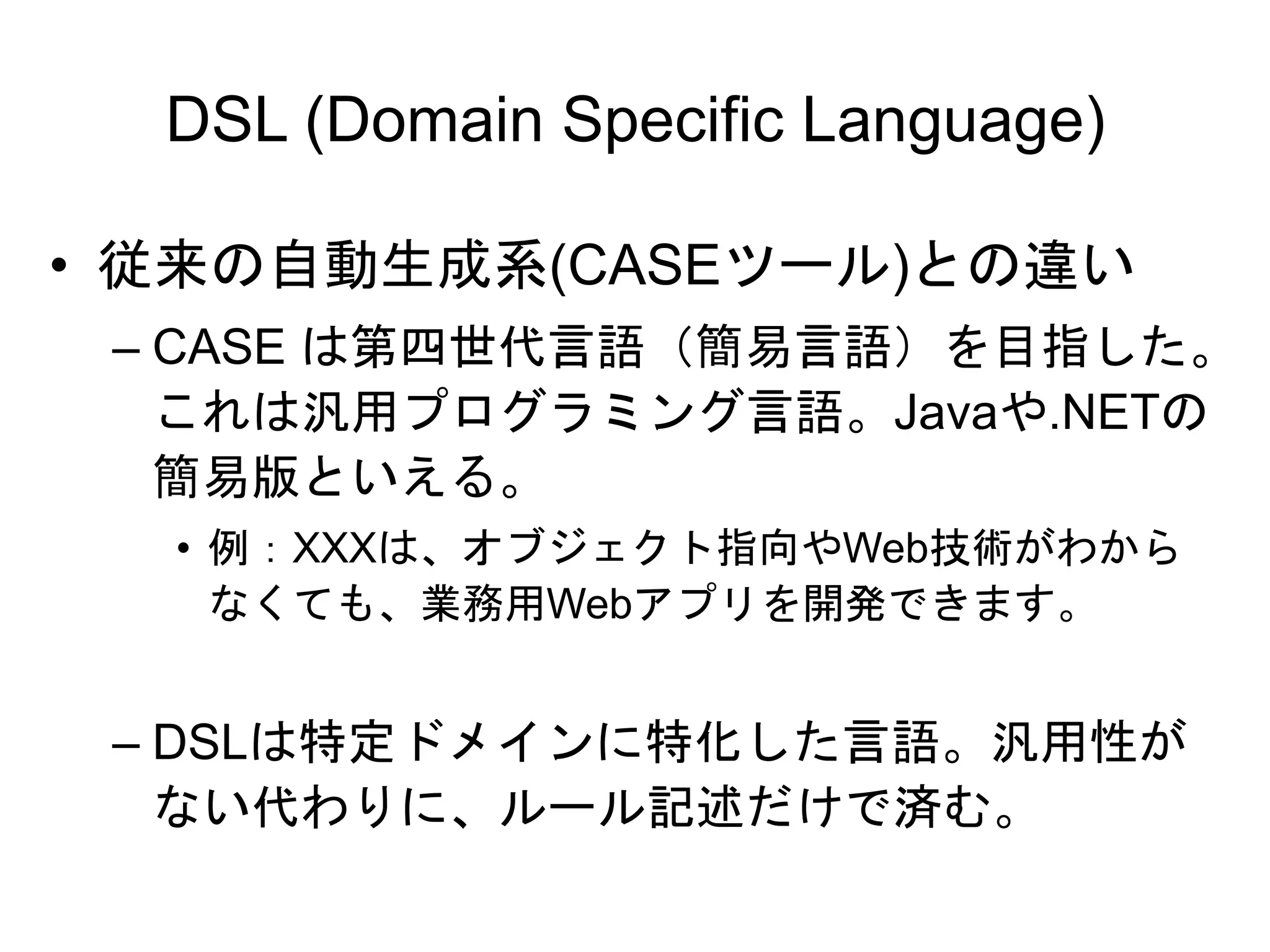 DSL (Domain Specific Language)
• 従来の自動生成系(CASEツール)との違い
– CASE は第四世代言語（簡易言語）を目指した。
これは汎用プログラミング言語。Javaや.NETの
簡易版といえる。
• 例：XXXは、オブジェクト指向やWeb技術がわから
なくても、業務用Webアプリを開発できます。
– DSLは特定ドメインに特化した言語。汎用性が
ない代わりに、ルール記述だけで済む。
 