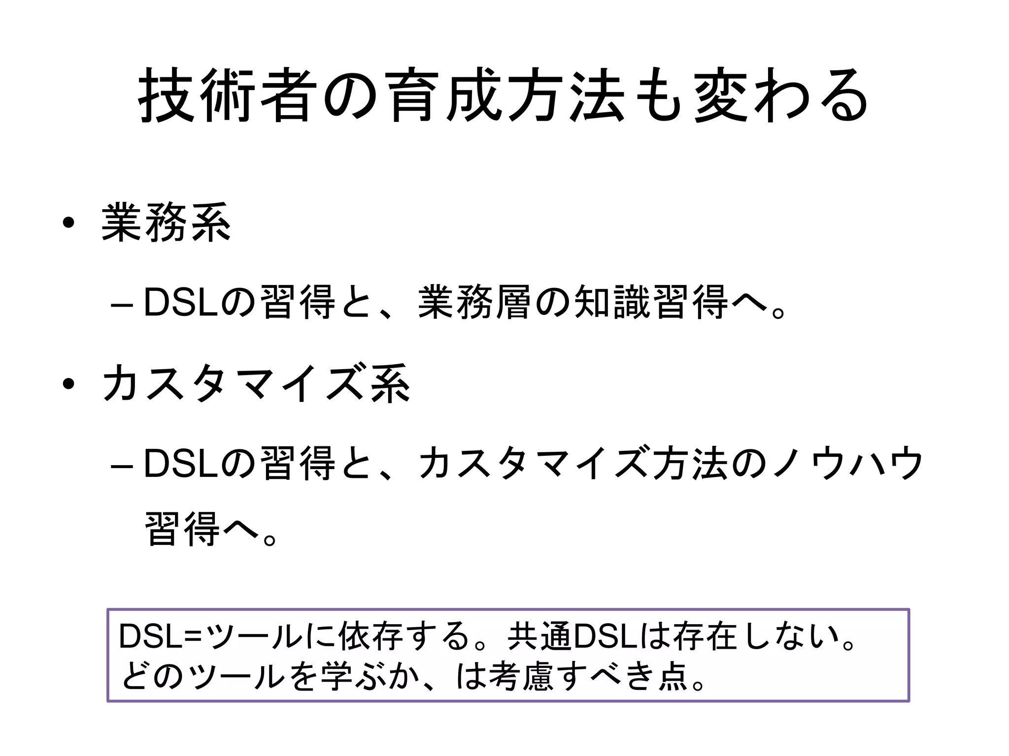 技術者の育成方法も変わる
• 業務系
– DSLの習得と、業務層の知識習得へ。
• カスタマイズ系
– DSLの習得と、カスタマイズ方法のノウハウ
習得へ。
DSL=ツールに依存する。共通DSLは存在しない。
どのツールを学ぶか、は考慮すべき点。
 