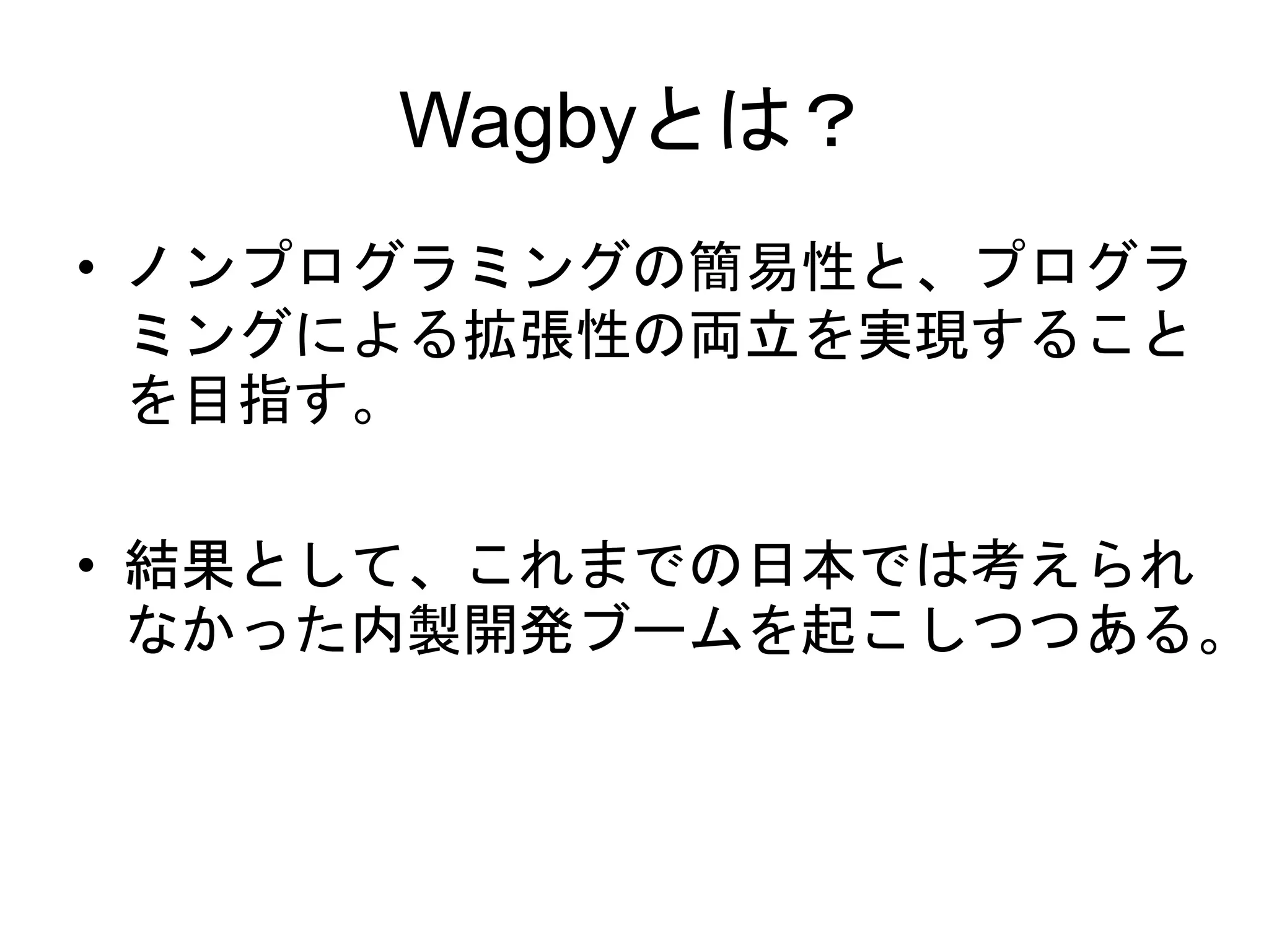 Wagbyとは？
• ノンプログラミングの簡易性と、プログラ
ミングによる拡張性の両立を実現すること
を目指す。
• 結果として、これまでの日本では考えられ
なかった内製開発ブームを起こしつつある。
 