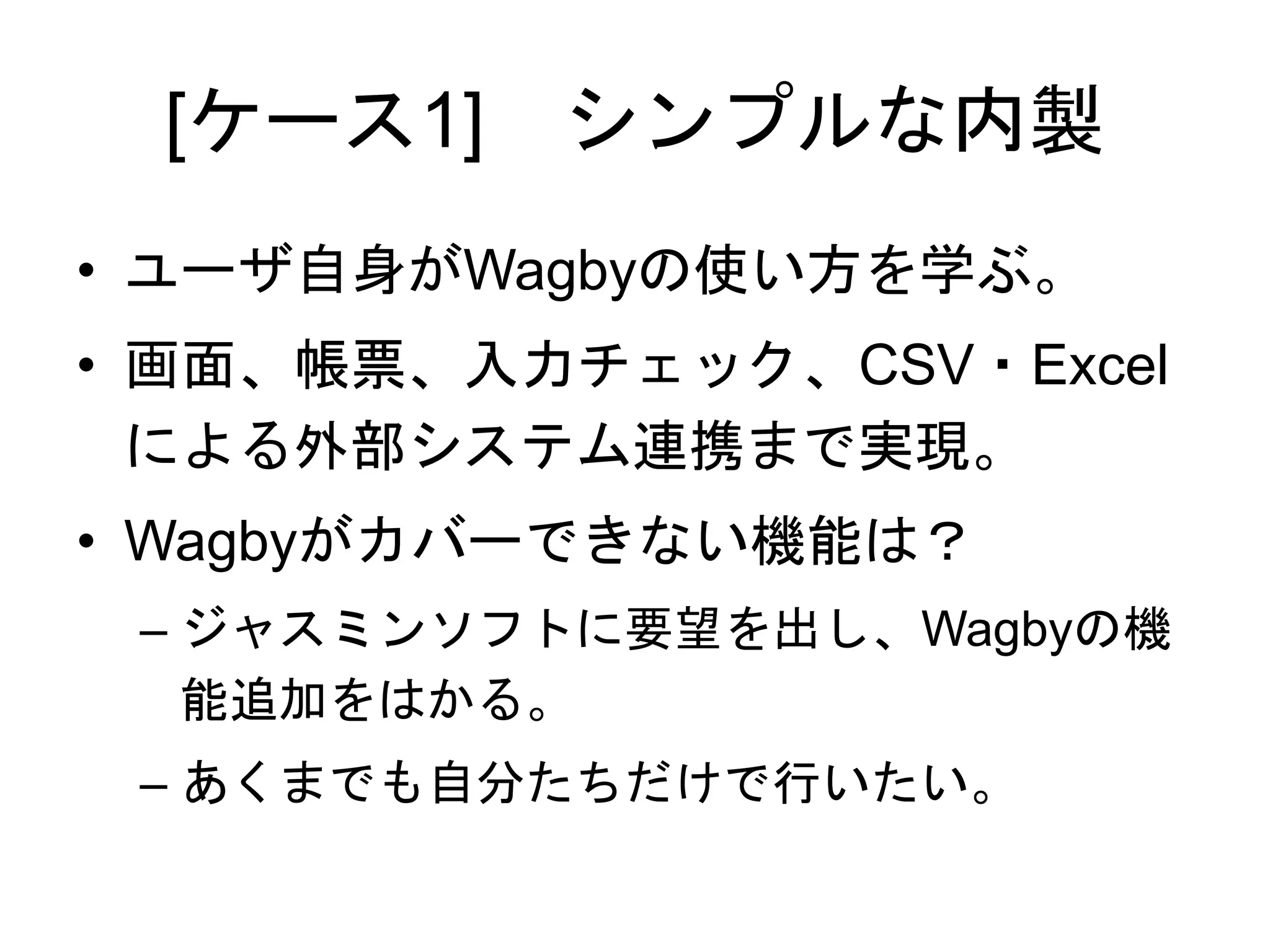 [ケース1] シンプルな内製
• ユーザ自身がWagbyの使い方を学ぶ。
• 画面、帳票、入力チェック、CSV・Excel
による外部システム連携まで実現。
• Wagbyがカバーできない機能は？
– ジャスミンソフトに要望を出し、Wagbyの機
能追加をはかる。
– あくまでも自分たちだけで行いたい。
 