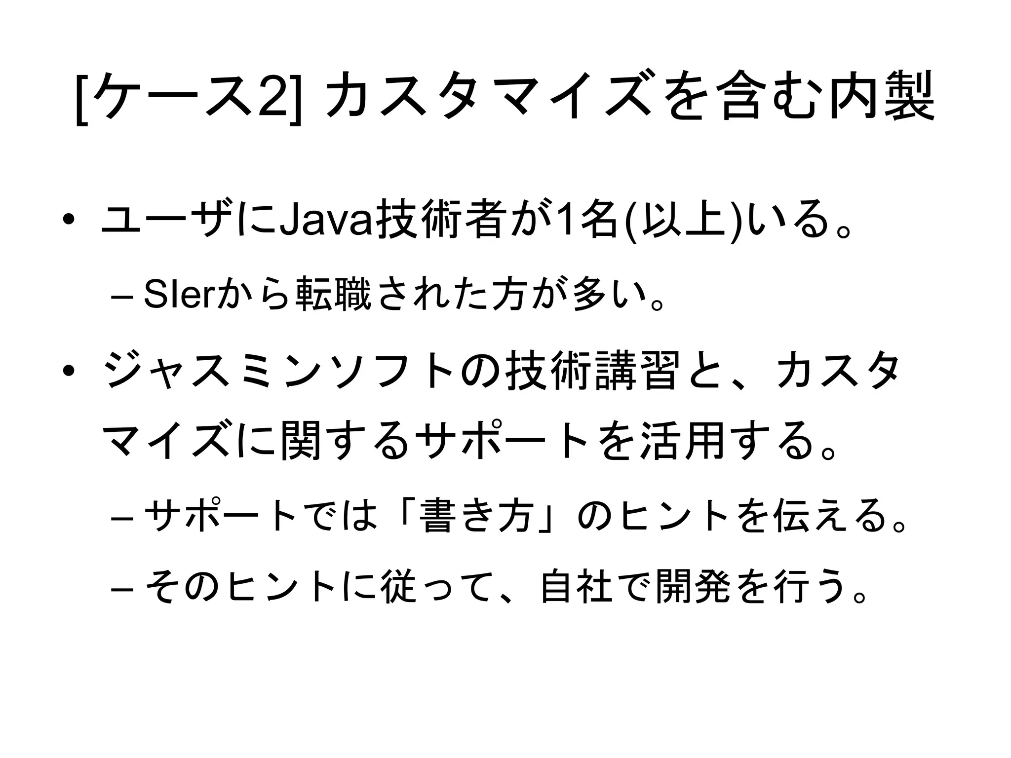 [ケース2] カスタマイズを含む内製
• ユーザにJava技術者が1名(以上)いる。
– SIerから転職された方が多い。
• ジャスミンソフトの技術講習と、カスタ
マイズに関するサポートを活用する。
– サポートでは「書き方」のヒントを伝える。
– そのヒントに従って、自社で開発を行う。
 