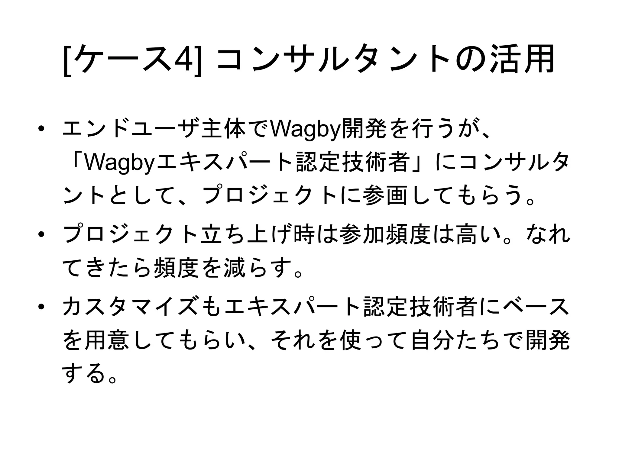 [ケース4] コンサルタントの活用
• エンドユーザ主体でWagby開発を行うが、
「Wagbyエキスパート認定技術者」にコンサルタ
ントとして、プロジェクトに参画してもらう。
• プロジェクト立ち上げ時は参加頻度は高い。なれ
てきたら頻度を減らす。
• カスタマイズもエキスパート認定技術者にベース
を用意してもらい、それを使って自分たちで開発
する。
 