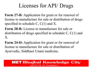 Licenses for API/ Drugs
12
Form 27-B: Application for grant or for renewal of
license to manufacture for sale or distribution of drugs
specified in schedule C, C(1) and X.
Form 28-B: License to manufacture for sale or
distribution of drugs specified in schedule C, C(1) and
X.
Form 24-D: Application for grant or for renewal of
license to manufacture for sale or distribution of
Ayurvedic, Siddhaor Unani medicine.
 