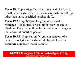 14
Form 19: Application for grant or renewal of a license
to sell, stock, exhibit or offer for sale or distribute Drugs
other than those specified in schedule X.
Form 19 A : Application for grant or renewal of
restricted license stock or exhibit or offer for sale, or
distribute Drug by retail by dealers who do not engage
the service of qualified person.
Form 19 AA: Application for grant or renewal of a
license to sell,stock or exhibit sale by wholesale or
distribute drug from motor vehicle.
 