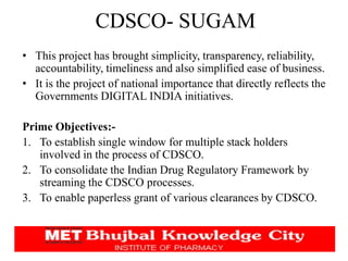 CDSCO- SUGAM
• This project has brought simplicity, transparency, reliability,
accountability, timeliness and also simplified ease of business.
• It is the project of national importance that directly reflects the
Governments DIGITAL INDIA initiatives.
Prime Objectives:-
1. To establish single window for multiple stack holders
involved in the process of CDSCO.
2. To consolidate the Indian Drug Regulatory Framework by
streaming the CDSCO processes.
3. To enable paperless grant of various clearances by CDSCO.
 