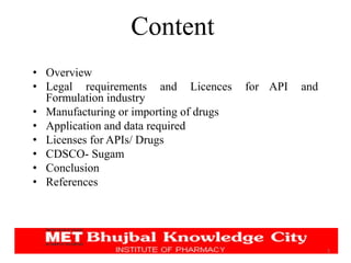 Content
• Overview
• Legal requirements and Licences for API and
Formulation industry
• Manufacturing or importing of drugs
• Application and data required
• Licenses for APIs/ Drugs
• CDSCO- Sugam
• Conclusion
• References
3
 