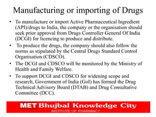 • To manufacture or import Active Pharmaceutical Ingredient
(API)/drugs to India, the company or the organisation should
seek prior approval from Drugs Controller General Of India
(DCGI) for licencing to produce and distribute.
• To produce the drugs, the company should also follow the
norms as stipulated by the Central Drugs Standard Control
Organisation (CDSCO).
• The DCGI and CDSCO will be monitored by the Ministry of
Health and Family Welfare.
• To support DCGI and CDSCO for widening scope and
research, Government of India (GoI) has formed the Drug
Technical Advisory Board (DTAB) and Drug Consultative
Committee (DCC).
6
Manufacturing or importing of Drugs
 