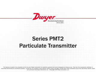 Series PMT2
Particulate Transmitter
The materials included in this compilation are for the use of Dwyer Instruments, LLC potential customers and current employees as a resource only. They may not be reproduced, published, or
transmitted electronically for commercial purposes. Furthermore, the Company’s name, likeness, product names, and logos, included within these compilations may not be used without speciﬁc, written
prior permission from Dwyer Instruments, LLC. ©Copyright 2023 Dwyer Instruments, LLC.
 