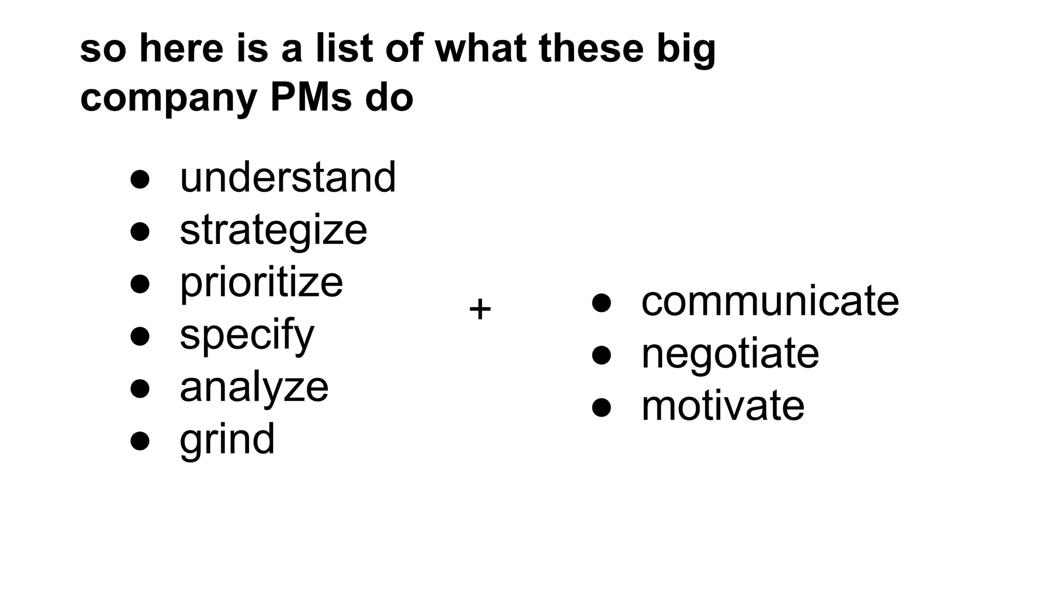 so here is a list of what these big
company PMs do

●
●
●
●
●
●

understand
strategize
prioritize
specify
analyze
grind

+

● communicate
● negotiate
● motivate

 