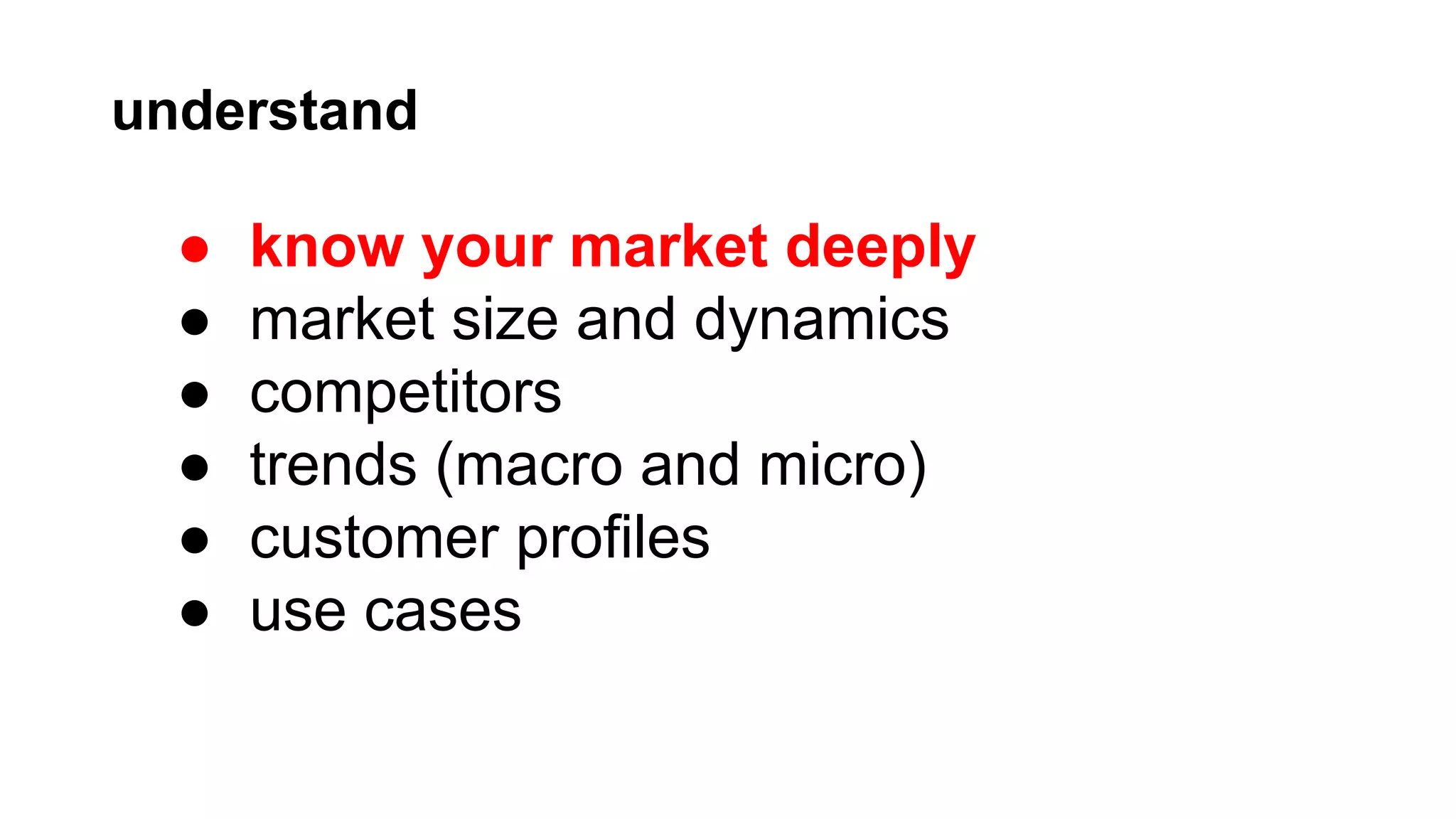 understand

●
●
●
●
●
●

know your market deeply
market size and dynamics
competitors
trends (macro and micro)
customer profiles
use cases

 