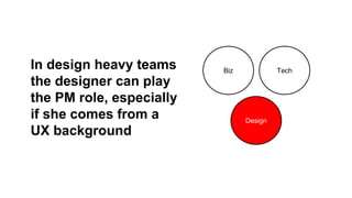 In design heavy teams
the designer can play
the PM role, especially
if she comes from a
UX background

Biz

Tech

Design

 